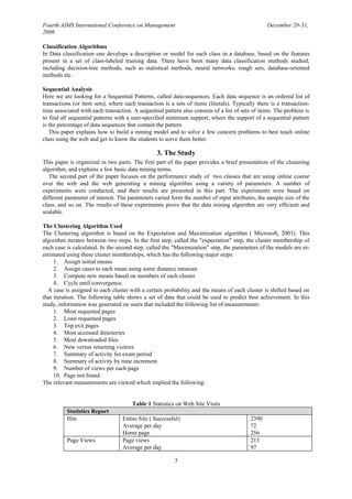 Fourth AIMS International Conference on Management                                               December 28-31,
2006

Classification Algorithms
In Data classification one develops a description or model for each class in a database, based on the features
present in a set of class-labeled training data. There have been many data classification methods studied,
including decision-tree methods, such as statistical methods, neural networks, rough sets, database-oriented
methods etc.

Sequential Analysis
Here we are looking for a Sequential Patterns, called data-sequences. Each data sequence is an ordered list of
transactions (or item sets), where each transaction is a sets of items (literals). Typically there is a transaction-
time associated with each transaction. A sequential pattern also consists of a list of sets of items. The problem is
to find all sequential patterns with a user-specified minimum support, where the support of a sequential pattern
is the percentage of data sequences that contain the pattern.
   This paper explains how to build a mining model and to solve a few concern problems to best teach online
class using the web and get to know the students to serve them better.

                                                 3. The Study
This paper is organized in two parts. The first part of the paper provides a brief presentation of the clustering
algorithm, and explains a few basic data mining terms.
   The second part of the paper focuses on the performance study of two classes that are using online course
over the web and the web generating a mining algorithm using a variety of parameters. A number of
experiments were conducted, and their results are presented in this part. The experiments were based on
different parameter of interest. The parameters varied form the number of input attributes, the sample size of the
class, and so on. The results of these experiments prove that the data mining algorithm are very efficient and
scalable.

The Clustering Algorithm Used
The Clustering algorithm is based on the Expectation and Maximization algorithm ( Microsoft, 2003). This
algorithm iterates between two steps. In the first step, called the "expectation" step, the cluster membership of
each case is calculated. In the second step, called the "Maximization" step, the parameters of the models are re-
estimated using these cluster memberships, which has the following major steps:
     1. Assign initial means
     2. Assign cases to each mean using some distance measure
     3. Compute new means based on members of each cluster
     4. Cycle until convergence.
  A case is assigned to each cluster with a certain probability and the means of each cluster is shifted based on
that iteration. The following table shows a set of data that could be used to predict best achievement. In this
study, information was generated on users that included the following list of measurements:
     1. Most requested pages
     2. Least requested pages
     3. Top exit pages
     4. Most accessed directories
     5. Most downloaded files
     6. New versus returning visitors
     7. Summary of activity for exam period
     8. Summary of activity by time increment
     9. Number of views per each page
     10. Page not found
The relevant measurements are viewed which implied the following:


                                      Table 1 Statistics on Web Site Visits
          Statistics Report
          Hits                    Entire Site ( Successful)                               2390
                                  Average per day                                         72
                                  Home page                                               256
          Page Views              Page views                                              213
                                  Average per day                                         97

                                                         3
 