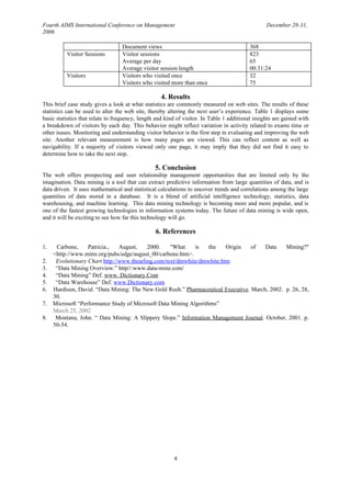 Fourth AIMS International Conference on Management                                                December 28-31,
2006

                                   Document views                                          368
          Visitor Sessions         Visitor sessions                                        823
                                   Average per day                                         65
                                   Average visitor session length                          00:31:24
          Visitors                 Visitors who visited once                               32
                                   Visitors who visited more than once                     75

                                                    4. Results
This brief case study gives a look at what statistics are commonly measured on web sites. The results of these
statistics can be used to alter the web site, thereby altering the next user’s experience. Table 1 displays some
basic statistics that relate to frequency, length and kind of visitor. In Table 1 additional insights are gained with
a breakdown of visitors by each day. This behavior might reflect variation in activity related to exams time or
other issues. Monitoring and understanding visitor behavior is the first step in evaluating and improving the web
site. Another relevant measurement is how many pages are viewed. This can reflect content as well as
navigability. If a majority of visitors viewed only one page, it may imply that they did not find it easy to
determine how to take the next step.

                                                 5. Conclusion
The web offers prospecting and user relationship management opportunities that are limited only by the
imagination. Data mining is a tool that can extract predictive information from large quantities of data, and is
data driven. It uses mathematical and statistical calculations to uncover trends and correlations among the large
quantities of data stored in a database. It is a blend of artificial intelligence technology, statistics, data
warehousing, and machine learning. This data mining technology is becoming more and more popular, and is
one of the fastest growing technologies in information systems today. The future of data mining is wide open,
and it will be exciting to see how far this technology will go.

                                                 6. References

1.    Carbone,     Patricia.,   August,    2000.    "What    is    the   Origin   of   Data    Mining?"
     <http://www.mitre.org/pubs/edge/august_00/carbone.htm>.
2.    Evolutionary Chart http://www.thearling.com/text/dmwhite/dmwhite.htm
3.    “Data Mining Overview.” http//:www.data-mine.com/
4.    “Data Mining” Def. www. Dictionary.Com
5.    “Data Warehouse” Def. www.Dictionary.com
6.   Hardison, David. “Data Mining: The New Gold Rush.” Pharmaceutical Executive. March, 2002. p. 26, 28,
     30.
7.   Microsoft “Performance Study of Microsoft Data Mining Algorithms”
     March 25, 2002
8.    Montana, John. “ Data Mining: A Slippery Slope.” Information Management Journal. October, 2001. p.
     50-54.




                                                         4
 