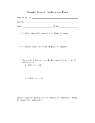 Sample Parent Conference Form
Name of Child

Parents

Date                              Grade


   Student strengths observed at home by parent:




   Students needs observed at home by parent::




   Suggestions for action: (To be completed at time of
    conference)
       o Home setting;




          o School setting




Please complete form prior to scheduled conference. Bring
to conference. (Optional)
 