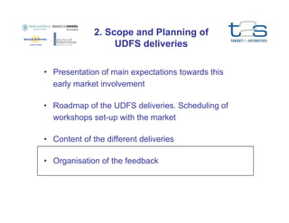 2. Scope and Planning of
UDFS deliveries
• Presentation of main expectations towards this
early market involvement
• Roadmap of the UDFS deliveries. Scheduling of
workshops set-up with the market
• Content of the different deliveries
• Organisation of the feedback

 