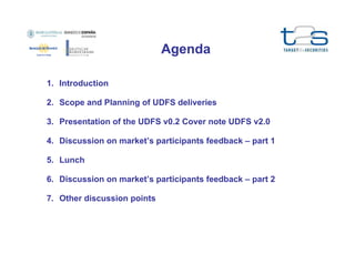 Agenda
1. Introduction
2. Scope and Planning of UDFS deliveries
3. Presentation of the UDFS v0.2 Cover note UDFS v2.0
4. Discussion on market’s participants feedback – part 1
5. Lunch
6. Discussion on market’s participants feedback – part 2
7. Other discussion points

 