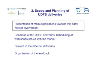 2. Scope and Planning of
UDFS deliveries
Presentation of main expectations towards this early
market involvement
Roadmap of the UDFS deliveries. Scheduling of
workshops set-up with the market
Content of the different deliveries
Organisation of the feedback

 
