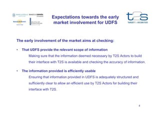 Expectations towards the early
market involvement for UDFS

The early involvement of the market aims at checking:
•

That UDFS provide the relevant scope of information
Making sure that the information deemed necessary by T2S Actors to build
their interface with T2S is available and checking the accuracy of information.

•

The information provided is efficiently usable
Ensuring that information provided in UDFS is adequately structured and
sufficiently clear to allow an efficient use by T2S Actors for building their
interface with T2S.

4

 
