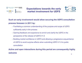 Expectations towards the early
market involvement for UDFS

Such an early involvement would allow securing the UDFS consultation
process foreseen in 2011 by:
- Facilitating a common understanding of the purpose and scope of UDFS
sufficiently early in the process
- Gaining feedback and experience to enrich and clarify the UDFS in the
perspective of the release of UDFS V1.0
- Building market confidence in UDFS and allowing a progressive acquaintance
of UDFS to avoid surprise effects when submitting UDFS V1.0 to public
consultation

Active and open interactions during this period are consequently highly
welcome

5

 
