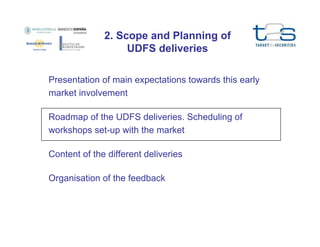 2. Scope and Planning of
UDFS deliveries
Presentation of main expectations towards this early
market involvement
Roadmap of the UDFS deliveries. Scheduling of
workshops set-up with the market
Content of the different deliveries
Organisation of the feedback

 
