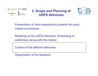 2. Scope and Planning of
UDFS deliveries
Presentation of main expectations towards this early
market involvement
Roadmap of the UDFS deliveries. Scheduling of
workshops set-up with the market
Content of the different deliveries
Organisation of the feedback

 