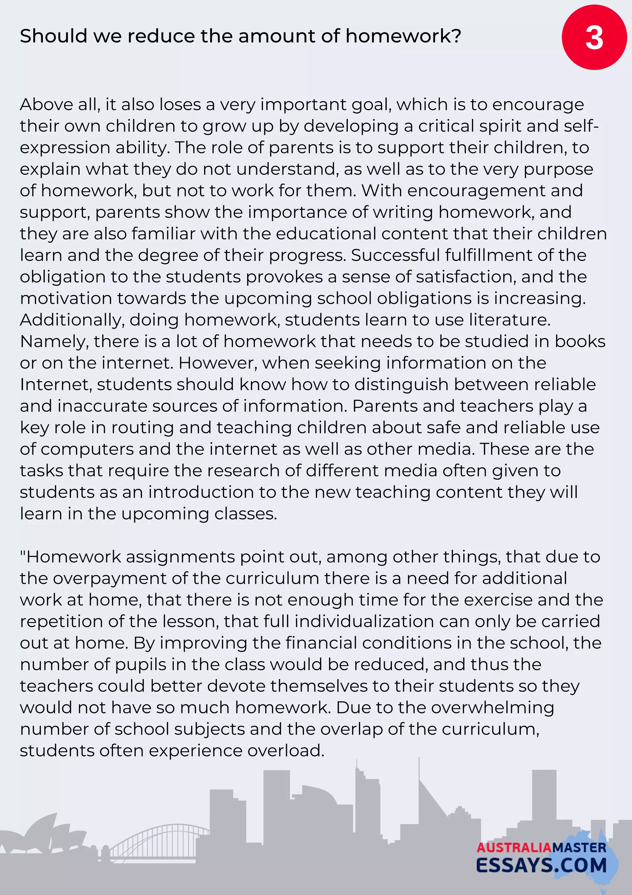 Should we reduce the amount of homework?
Above all, it also loses a very important goal, which is to encourage
their own children to grow up by developing a critical spirit and self-
expression ability. The role of parents is to support their children, to
explain what they do not understand, as well as to the very purpose
of homework, but not to work for them. With encouragement and
support, parents show the importance of writing homework, and
they are also familiar with the educational content that their children
learn and the degree of their progress. Successful fulfillment of the
obligation to the students provokes a sense of satisfaction, and the
motivation towards the upcoming school obligations is increasing.
Additionally, doing homework, students learn to use literature.
Namely, there is a lot of homework that needs to be studied in books
or on the internet. However, when seeking information on the
Internet, students should know how to distinguish between reliable
and inaccurate sources of information. Parents and teachers play a
key role in routing and teaching children about safe and reliable use
of computers and the internet as well as other media. These are the
tasks that require the research of different media often given to
students as an introduction to the new teaching content they will
learn in the upcoming classes.
"Homework assignments point out, among other things, that due to
the overpayment of the curriculum there is a need for additional
work at home, that there is not enough time for the exercise and the
repetition of the lesson, that full individualization can only be carried
out at home. By improving the financial conditions in the school, the
number of pupils in the class would be reduced, and thus the
teachers could better devote themselves to their students so they
would not have so much homework. Due to the overwhelming
number of school subjects and the overlap of the curriculum,
students often experience overload.
3
 