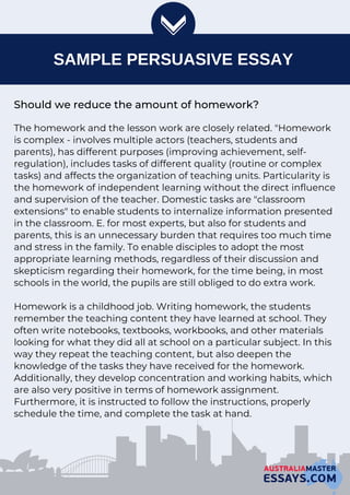 SAMPLE PERSUASIVE ESSAY
Should we reduce the amount of homework?
The homework and the lesson work are closely related. "Homework
is complex - involves multiple actors (teachers, students and
parents), has different purposes (improving achievement, self-
regulation), includes tasks of different quality (routine or complex
tasks) and affects the organization of teaching units. Particularity is
the homework of independent learning without the direct influence
and supervision of the teacher. Domestic tasks are "classroom
extensions" to enable students to internalize information presented
in the classroom. E. for most experts, but also for students and
parents, this is an unnecessary burden that requires too much time
and stress in the family. To enable disciples to adopt the most
appropriate learning methods, regardless of their discussion and
skepticism regarding their homework, for the time being, in most
schools in the world, the pupils are still obliged to do extra work.
Homework is a childhood job. Writing homework, the students
remember the teaching content they have learned at school. They
often write notebooks, textbooks, workbooks, and other materials
looking for what they did all at school on a particular subject. In this
way they repeat the teaching content, but also deepen the
knowledge of the tasks they have received for the homework.
Additionally, they develop concentration and working habits, which
are also very positive in terms of homework assignment.
Furthermore, it is instructed to follow the instructions, properly
schedule the time, and complete the task at hand.
 