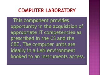 This component provides
opportunity in the acquisition of
appropriate IT competencies as
prescribed in the CS and the
CBC. The computer units are
ideally in a LAN environment
hooked to an instruments access.
 