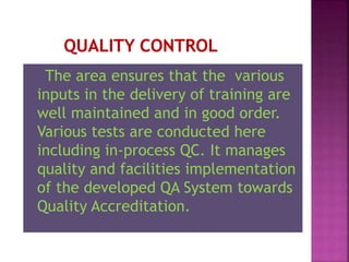 The area ensures that the various
inputs in the delivery of training are
well maintained and in good order.
Various tests are conducted here
including in-process QC. It manages
quality and facilities implementation
of the developed QA System towards
Quality Accreditation.
 