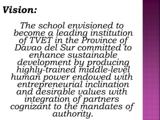 Vision:
The school envisioned to
become a leading institution
of TVET in the Province of
Davao del Sur committed to
enhance sustainable
development by producing
highly-trained middle-level
human power endowed with
entrepreneurial inclination
and desirable values with
integration of partners
cognizant to the mandates of
authority.
 