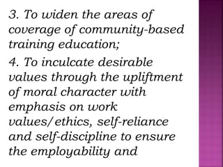 3. To widen the areas of
coverage of community-based
training education;
4. To inculcate desirable
values through the upliftment
of moral character with
emphasis on work
values/ethics, self-reliance
and self-discipline to ensure
the employability and
 