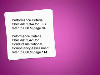 Performance Criteria
Checklist 2.3-4 for FLS
refer to CBLM page 94
Peformance Criteria
Checklist 2.4-1 for
Conduct Institutional
Competency Assessment
refer to CBLM page 114
 