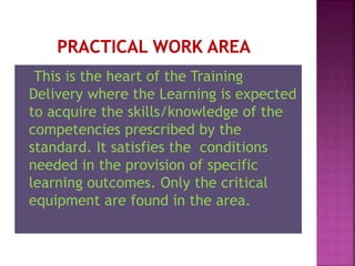 This is the heart of the Training
Delivery where the Learning is expected
to acquire the skills/knowledge of the
competencies prescribed by the
standard. It satisfies the conditions
needed in the provision of specific
learning outcomes. Only the critical
equipment are found in the area.
 