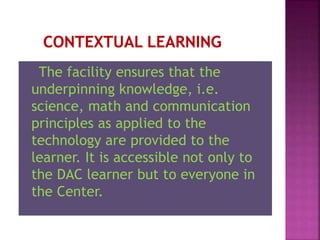 The facility ensures that the
underpinning knowledge, i.e.
science, math and communication
principles as applied to the
technology are provided to the
learner. It is accessible not only to
the DAC learner but to everyone in
the Center.
 