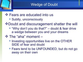 Wedge of Doubt Fears are educated into us Subtly, unconsciously Doubt and discouragement shatter the will “Why don’t you do that?” – doubt & fear drive a wedge between you and your dreams The “aha” moment –  Investing opportunities live on the OTHER SIDE of fear and doubt Fears tend to be UNFOUNDED, but do not go away on their own 