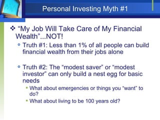 Personal Investing Myth #1 “My Job Will Take Care of My Financial Wealth”...NOT! Truth #1: Less than 1% of all people can build financial wealth from their jobs alone Truth #2: The “modest saver” or “modest investor” can only build a nest egg for basic needs What about emergencies or things you “want” to do? What about living to be 100 years old? 