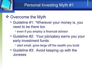Personal Investing Myth #1 Overcome the Myth Guideline #1: “Wherever your money is, you need to be there too even if you employ a financial advisor Guideline #2:  Your job/salary earns you your early investment funds start small, grow large off the wealth you build Guideline #3:  Avoid keeping up with the Joneses 