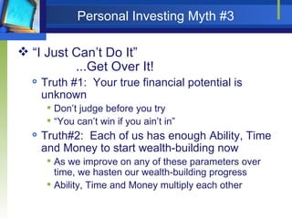 Personal Investing Myth #3 “ I Just Can’t Do It” ...Get Over It! Truth #1:  Your true financial potential is unknown Don’t judge before you try “ You can’t win if you ain’t in” Truth#2:  Each of us has enough Ability, Time and Money to start wealth-building now As we improve on any of these parameters over time, we hasten our wealth-building progress Ability, Time and Money multiply each other  