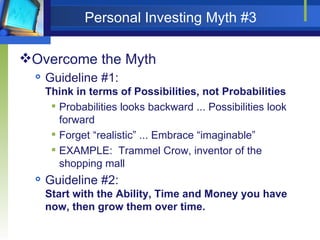 Personal Investing Myth #3 Overcome the Myth Guideline #1:  Think in terms of Possibilities, not Probabilities Probabilities looks backward ... Possibilities look forward Forget “realistic” ... Embrace “imaginable” EXAMPLE:  Trammel Crow, inventor of the shopping mall Guideline #2:  Start with the Ability, Time and Money you have now, then grow them over time. 