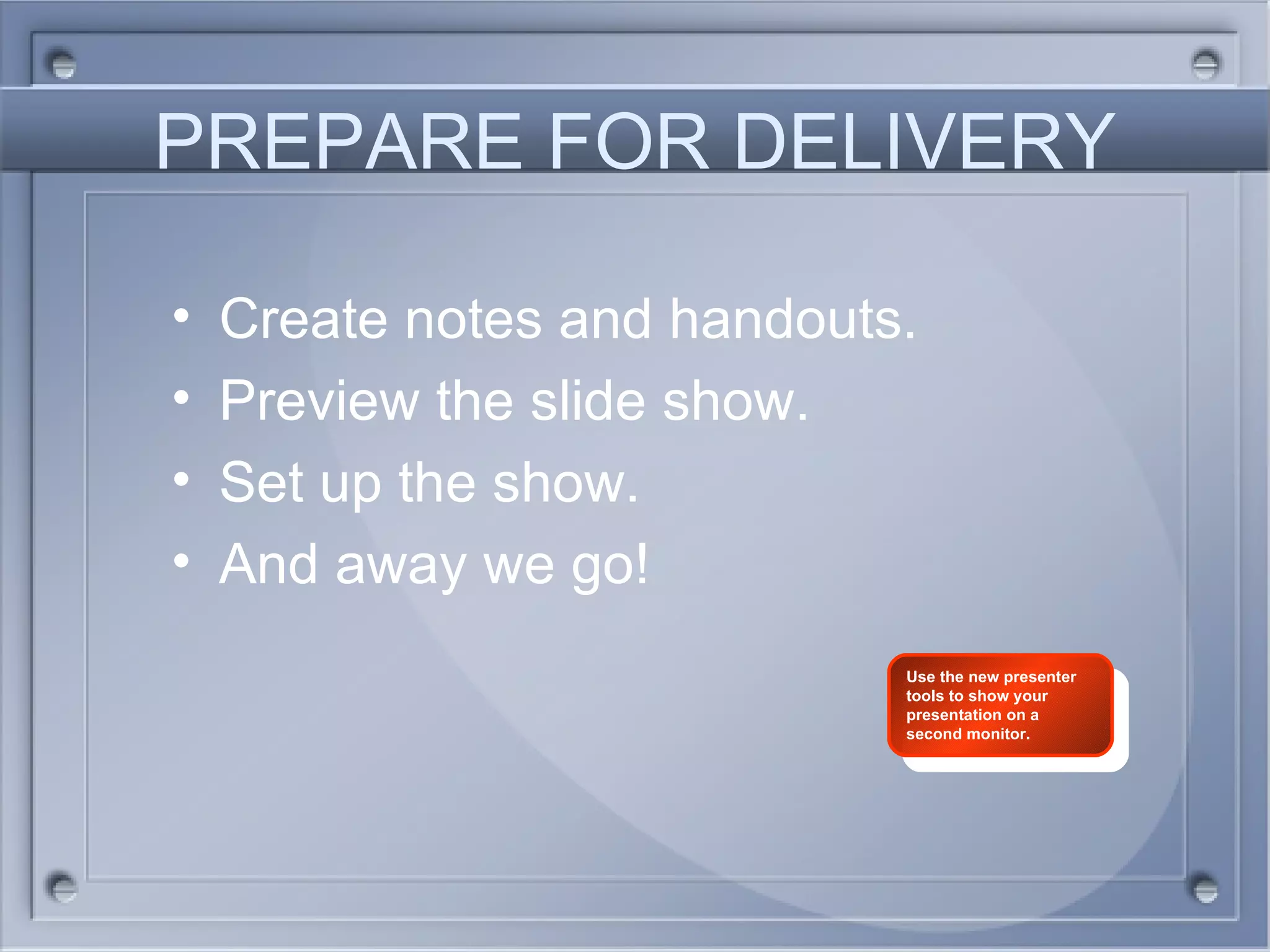 PREPARE FOR DELIVERY Create notes and handouts. Preview the slide show. Set up the show. And away we go! Use the new presenter tools to show your presentation on a second monitor. 