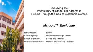 Improving the
Vocabulary of Grade 10 Learners in
Filipino Though the Use of Electronic Games
Margo-J T. Manluctao
Rank/Position: Teacher I
School/Agency: Badipa National High School
Length of Service: 2 Years and 1 Month
Baccalaureate Course: Bachelor of Secondary Education
 