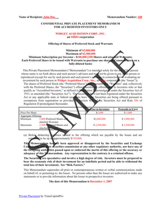 Name of Recipient: John Doe _                                                Memorandum Number: 100

                   CONFIDENTIAL PRIVATE PLACEMENT MEMORANDUM
                          FOR ACCREDITED INVESTORS ONLY

                                WIDGET ACQUISITION CORP., INC.
                                      an OHIO corporation

                          Offering of Shares of Preferred Stock and Warrants

                                     Minimum of $2,000,000
                                     Maximum of $2,500,000
       Minimum Subscription per Investor - $100,000 (100 Shares and attached Warrants;
  Each Preferred Share to be issued with Warrants to purchase one share of Common Stock on a
                                       fully-diluted basis)

   This Private Placement Memorandum (“Memorandum”) is intended solely for the use of the person
 whose name is set forth above and such person’s advisors and may not be given to any other person or
 reproduced (except for use by such person and such person’s advisors in connection with evaluating an
   investment by such person in Widget Acquisition Corp., Inc., an Ohio corporation (the “Issuer”)).
    The shares of Preferred Stock (the “Preferred Shares”) and warrants (the “Warrants” and, collectively
    with the Preferred Shares, the “Securities”) offered hereby are offered only to investors who or that
    qualify as “Accredited Investors,” as defined in Regulation D promulgated under the Securities Act of
    1933, as amended (the “Securities Act”). The Securities have not been registered under the Securities
    Act or any applicable state or federal securities laws. The Securities are being offered pursuant to
    exemptions from registration as provided by Section 4(2) of the Securities Act and Rule 506 of
    Regulation D promulgated thereunder.
                                                            Price to Investors       Proceeds to Us(a)
 Price Per Share                                                  $1,000                  $ 1,000
 Aggregate Offering:
 Minimum:         2,000 Preferred Shares and                   $2,000,000               $ 2,000,000
                  attached Warrants
 Maximum:         2,500 Preferred Shares and                   $ 2,500,000              $ 2,500,000
                  attached Warrants

   (a) Before deducting expenses related to the offering which are payable by the Issuer and are
       estimated to be up to approximately $150,000.
   This Memorandum has not been approved or disapproved by the Securities and Exchange
   Commission, any state securities commission or any other regulatory authority, nor have any of
   the foregoing authorities passed upon or endorsed the merits of this offering or the accuracy or
   adequacy of this Memorandum. Any representation to the contrary is a criminal offense.
   The Securities are speculative and involve a high degree of risk. Investors must be prepared to
   bear the economic risk of their investment for an indefinite period and be able to withstand the
   total loss of their investment. See “Risk Factors.”
   This Memorandum supersedes all prior or contemporaneous written or verbal communications made
   on behalf of, or pertaining to, the Issuer. No persons other than the Issuer are authorized to make any
   statements or to provide information about the Issuer to prospective investors.
                          The date of this Memorandum is December 1, 2007




Private Placement by TransCapitalPro
 