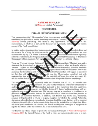 Private Placement by RealEstateCapitalPro.com
                                                                             Name of Fund, L.P.

                                                               Memorandum # __________________



                                   NAME OF FUND, L.P.
                               (A Delaware Limited Partnership)

                                        CONFIDENTIAL

                          PRIVATE OFFERING MEMORANDUM

This memorandum (the” Memorandum”) has been prepared solely for prospective investors
considering the purchase of limited partnership interest (the “Interest”) in Name of Fund, LP, a
Delaware limited partnership (the “Fund”). Any reproduction or distribution of this
Memorandum, in whole or in part, or the disclosure or its contents, without the prior written
consent of the Fund, is prohibited.

In making an investment decision, investors must rely on their own examination of the Fund and
the terms of the offering, including the merits and risks involved. The Interests have not been
recommended by any U.S. federal or state or any non-U.S. securities commission or regulatory
authority. Furthermore, the foregoing authorities have not confirmed the accuracy or determined
the adequacy of this document. Any representation to the contrary is a criminal offense.

There are “Forward-Looking Statements” throughout this Memorandum. Whenever you read a
statement that is not simply a statement of historical fact (such as when we describe what we
“believe”, “expect” or “anticipate” will occur and other similar statements), you must remember
that our expectation may not be correct, even though we believe they are reasonable. We do not
guarantee that the offering and events described in the Memorandum will happen as described
(or that they will happen at all). You should read this Memorandum completely and with
understanding that actual future results may be materially different from what we expect. We
will not update these Forward-Looking Statements, even though our situation may change,

The Interest have not been registered under the Securities Act of 1933, as amended (the
“Securities Act”), or any state securities laws, and will be offered and sold for investment only to
qualifying recipients of this Memorandum pursuant to the exemption from the registration
requirements of the Securities Act provided by Section 4(2) thereof and in compliance with any
applicable state or other securities laws. The Interests may not be transferred or resold except as
permitted under the Securities Act and the applicable state of other securities laws pursuant to
registration or exemption therefrom. In addition, such Interest may not be sold, transferred,
assigned or hypothecated, in whole or in part, except as provided in the Limited Partnership
Agreement referred to herein. Accordingly, investors should be aware that they will be required
to bear the financial risks of an investment in the Interests for an indefinite period of time. There
will be no public market for the Interests, and there is no obligation on the part of any person to
register the Interest under the Securities Act or any state securities laws.

The Interest are offered subject to prior sale, and subject to the right of Name of Management
Company, LLC, the General Partner of the Fund, to reject any subscription in whole or in part.
 