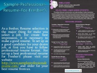 As a fresher, Resume selection is
the major thing for make you
select a job. For create best
impression, it is necessary to
make a good resume. To set up as
a good candidate for your desire
job, at first you have to follow
professional resume format. For
set up a best professional resume
for Fresher’s please visit our
website
http://www.sampleprofessionalr
esume.com/ and order for your
best resume from us.
 