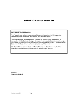 PROJECT CHARTER TEMPLATE




PURPOSE OF THE DOCUMENT:

The Project Charter will serve as an internal document that captures high level planning
information (scope, deliverables, assumptions, etc.) about the Project.

The Project Manager creates the Project Charter in the Initiation Phase of the Project, in
consultation with the Business Manager. Its purpose is to recognize the existence of the project
and to begin the planning process required to accomplish the Project goals. It is not intended to
be shared with the customer as a formal contract or legal document.

The Project Charter is an input to the Definition Phase of the Project where much of the
information contained herein forms the basis for detailed project planning.




Version 0.1
December 20, 2000




For Internal Use Only            Page 1
 
