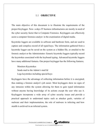 1.1 OBJECTIVE
The main objective of this document is to illustrate the requirements of the
project Keylogger. Now- a-days IT business infrastructures are mostly in need of
the cyber security factor that is Computer Forensics. Keyloggers can effectively
assist a computer forensics analyst in the examination of digital media.
Keystroke loggers are available in software and hardware form, and are used to
capture and compilea record of all typed keys. The information gathered from a
keystroke logger can be saved on the system as a hidden file, or emailed to the
forensic analyst or the Administrator. Generic keystroke loggers typically record
the keystrokes associated with the keyboard typing. Advanced keystroke loggers
have many additional features. Our project keylogger has the following features;
Monitors Keystrokes
Sends mail to the Admin’s mail Id
Logs keystrokes including special keys
Keyloggers have the advantage of collecting information before it is encrypted;
thus making a forensic analyst’s job easier. Most keyloggers show no signs of
any intrusion within the system allowing for them to gain typed information
without anyone having knowledge of its actions except the user who use it.
Keyloggers incorporate a wide array of cyber security issues and provide a
practical approach to understand topics such as attacker goals, varieties of
malware and their implementation, the role of malware in infecting and how
stealth is archived in an infected system.
Downloaded by Leo LS (lokils0208@gmail.com)
lOMoARcPSD|25146209
 