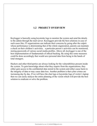 1.2 PROJECT OVERVIEW
Keylogger is basically using keystroke logs to monitor the system and send the details
to the admin through the mail server. Keyloggers provide the best solutions in case of
such cases like; IT organizations can indicate their concerns by going after the culprit
whose performance is deteriorating that of the whole organization, parents can maintain
a check on their children’s activities, a particular person’s activities can be monitored,
storing passwords of various social media profiles. Above all, keylogger is one of the
best implementation of fundamentals of ethical hacking. By using this some measures
could be done accordingly that would save personal data from being in the hands of
total strangers.
Hackers and other third parties are always looking for the vulnerabilities present inside
the system. To gain knowledge about what they require from the organizations, they
either gain access to the confidential data stored in the system and either cause harm to
the integrity of data or may cause data loss. Another problem is that cyber crimes are
increasing day by day. If we will have the chat logs or keystroke logs of victim’s laptop
then we can easily analyze the entire planning of the victim which will provide the best
solution to eradicate or solve the problem.
Downloaded by Leo LS (lokils0208@gmail.com)
lOMoARcPSD|25146209
 