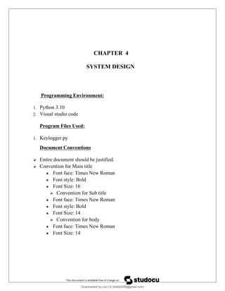 CHAPTER 4
SYSTEM DESIGN
Programming Environment:
1. Python 3.10
2. Visual studio code
Program Files Used:
1. Keylogger.py
Document Conventions
 Entire document should be justified.
 Convention for Main title
 Font face: Times New Roman
 Font style: Bold
 Font Size: 16
 Convention for Sub title
 Font face: Times New Roman
 Font style: Bold
 Font Size: 14
 Convention for body
 Font face: Times New Roman
 Font Size: 14
Downloaded by Leo LS (lokils0208@gmail.com)
lOMoARcPSD|25146209
 
