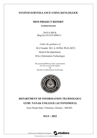 SYSTEM SURVEILLANCE USING KEYLOGGER
MINI PROJECT REPORT
SUBMITTED BY
DAYA SRI K
(Reg.No.1913141100011)
Under the guidance of
Dr.J.Vanathi M.C.A ,M.Phil. Ph.D.,(SET)
Head of the department,
B.Sc.( Information Technology)
The partial fulfillment of the requirements
For the award of the degree
Of
Bachelor of Information Technology
DEPARTMENT OF INFORMATION TECHNOLOGY
GURU NANAK COLLEGE (AUTONOMOUS)
Guru Nanak Salai, Velachery, Chennai – 600 042.
MAY - 2022
Downloaded by Leo LS (lokils0208@gmail.com)
lOMoARcPSD|25146209
 