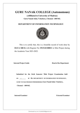 GURU NANAK COLLEGE (Autonomous)
(Affiliated to University of Madras)
Guru Nanak Salai, Velachery, Chennai - 600 042.
DEPARTMENT OF INFORMATION TECHNOLOGY
This is to certify that, this is a bonafide record of work done by
DAYA SRI K with Register No 1913141100011 in Mini Project during
the Academic Year 2021-2022.
Internal Project Guide Head of the Department
Submitted for the Sixth Semester Mini Project Examination held
on - at the DEPARTMENT OF INFORMATION TECHNOLOGY,
GURU NANAK COLLEGE(Autonomous), Guru Nanak Salai, Velachery,
Chennai - 600 042.
Internal Examiner External Examiner
Downloaded by Leo LS (lokils0208@gmail.com)
lOMoARcPSD|25146209
 