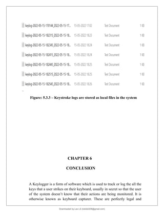 Figure: 5.3.3 – Keystroke logs are stored as local files in the system
CHAPTER 6
CONCLUSION
A Keylogger is a form of software which is used to track or log the all the
keys that a user strikes on their keyboard, usually in secret so that the user
of the system doesn’t know that their actions are being monitored. It is
otherwise known as keyboard capturer. These are perfectly legal and
Downloaded by Leo LS (lokils0208@gmail.com)
lOMoARcPSD|25146209
 