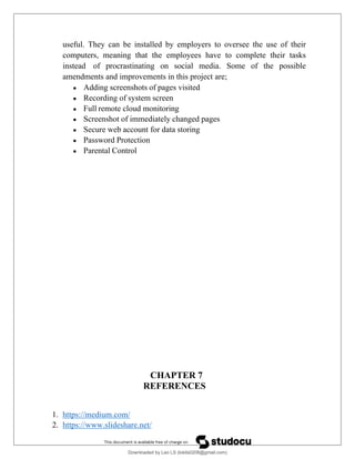 useful. They can be installed by employers to oversee the use of their
computers, meaning that the employees have to complete their tasks
instead of procrastinating on social media. Some of the possible
amendments and improvements in this project are;
 Adding screenshots of pages visited
 Recording of system screen
 Full remote cloud monitoring
 Screenshot of immediately changed pages
 Secure web account for data storing
 Password Protection
 Parental Control
CHAPTER 7
REFERENCES
1. https://medium.com/
2. https://www.slideshare.net/
Downloaded by Leo LS (lokils0208@gmail.com)
lOMoARcPSD|25146209
 