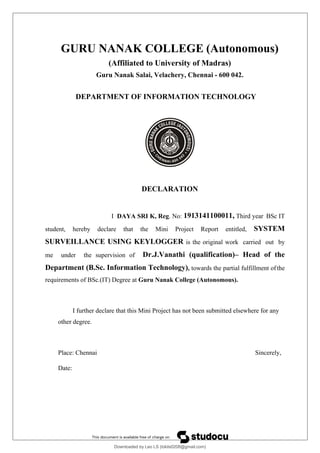 GURU NANAK COLLEGE (Autonomous)
(Affiliated to University of Madras)
Guru Nanak Salai, Velachery, Chennai - 600 042.
DEPARTMENT OF INFORMATION TECHNOLOGY
DECLARATION
I DAYA SRI K, Reg. No: 1913141100011, Third year BSc IT
student, hereby declare that the Mini Project Report entitled, SYSTEM
SURVEILLANCE USING KEYLOGGER is the original work carried out by
me under the supervision of Dr.J.Vanathi (qualification)– Head of the
Department (B.Sc. Information Technology), towards the partial fulfillment ofthe
requirements of BSc.(IT) Degree at Guru Nanak College (Autonomous).
I further declare that this Mini Project has not been submitted elsewhere for any
other degree.
Place: Chennai Sincerely,
Date:
Downloaded by Leo LS (lokils0208@gmail.com)
lOMoARcPSD|25146209
 