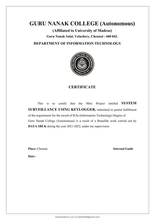 GURU NANAK COLLEGE (Autonomous)
(Affiliated to University of Madras)
Guru Nanak Salai, Velachery, Chennai - 600 042.
DEPARTMENT OF INFORMATION TECHNOLOGY
CERTIFICATE
This is to certify that the Mini Project entitled SYSTEM
SURVEILLANCE USING KEYLOGGER, submitted in partial fulfillment
of the requirement for the award of B.Sc.(Information Technology) Degree of
Guru Nanak College (Autonomous) is a result of a Bonafide work carried out by
DAYA SRI K during the year 2021-2022, under my supervision.
Place: Chennai Internal Guide
Date:
Downloaded by Leo LS (lokils0208@gmail.com)
lOMoARcPSD|25146209
 