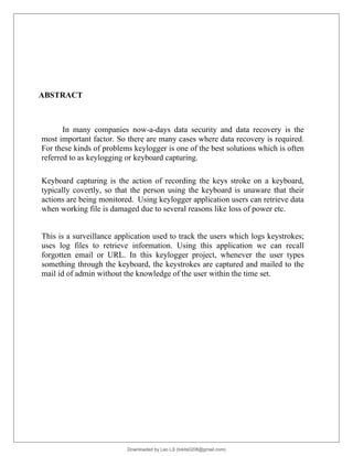 ABSTRACT
In many companies now-a-days data security and data recovery is the
most important factor. So there are many cases where data recovery is required.
For these kinds of problems keylogger is one of the best solutions which is often
referred to as keylogging or keyboard capturing.
Keyboard capturing is the action of recording the keys stroke on a keyboard,
typically covertly, so that the person using the keyboard is unaware that their
actions are being monitored. Using keylogger application users can retrieve data
when working file is damaged due to several reasons like loss of power etc.
This is a surveillance application used to track the users which logs keystrokes;
uses log files to retrieve information. Using this application we can recall
forgotten email or URL. In this keylogger project, whenever the user types
something through the keyboard, the keystrokes are captured and mailed to the
mail id of admin without the knowledge of the user within the time set.
Downloaded by Leo LS (lokils0208@gmail.com)
lOMoARcPSD|25146209
 