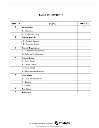TABLE OF CONTENTS
CHAPTER TOPIC PAGE NO.
1 Introduction 1
1.1 Objectives
1.2 Project Overview
2 System Analysis
2.1 Existing System
2.2 Proposed System
3 System Requirements
3.1 Hardware Configuration
3.2 Software Configuration
4 System Design
4.1 Input Design
4.2 Output Design
4.3 Code Design
4.4 Representation Diagram
5 Appendices
5.1 Code Implementation
5.1 Testing
5.3 Output
6 Conclusion
7 References
Downloaded by Leo LS (lokils0208@gmail.com)
lOMoARcPSD|25146209
 