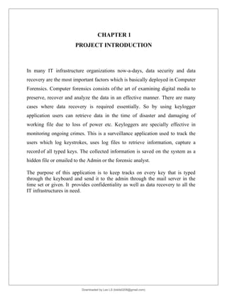 CHAPTER 1
PROJECT INTRODUCTION
In many IT infrastructure organizations now-a-days, data security and data
recovery are the most important factors which is basically deployed in Computer
Forensics. Computer forensics consists of the art of examining digital media to
preserve, recover and analyze the data in an effective manner. There are many
cases where data recovery is required essentially. So by using keylogger
application users can retrieve data in the time of disaster and damaging of
working file due to loss of power etc. Keyloggers are specially effective in
monitoring ongoing crimes. This is a surveillance application used to track the
users which log keystrokes, uses log files to retrieve information, capture a
recordof all typed keys. The collected information is saved on the system as a
hidden file or emailed to the Admin or the forensic analyst.
The purpose of this application is to keep tracks on every key that is typed
through the keyboard and send it to the admin through the mail server in the
time set or given. It provides confidentiality as well as data recovery to all the
IT infrastructures in need.
Downloaded by Leo LS (lokils0208@gmail.com)
lOMoARcPSD|25146209
 