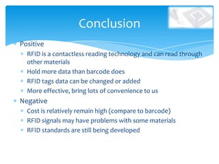 Conclusion
Positive
  RFID is a contactless reading technology and can read through
  other materials
  Hold more data than barcode does
  RFID tags data can be changed or added
  More effective, bring lots of convenience to us
Negative
  Cost is relatively remain high (compare to barcode)
  RFID signals may have problems with some materials
  RFID standards are still being developed
 