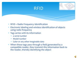 RFID


RFID = Radio Frequency Identification
Electronic labeling and wireless identification of objects
using radio frequency
Tag carries with its information
  a serial number
  Model number
  Color or any other imaginable data
When these tags pass through a field generated by a
compatible reader, they transmit this information back to
the reader, thereby identifying the object
 