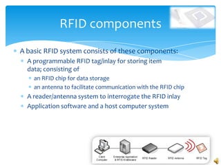RFID components
A basic RFID system consists of these components:
  A programmable RFID tag/inlay for storing item
  data; consisting of
    an RFID chip for data storage
    an antenna to facilitate communication with the RFID chip
  A reader/antenna system to interrogate the RFID inlay
  Application software and a host computer system
 