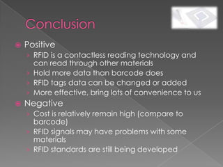    Positive
    › RFID is a contactless reading technology and
      can read through other materials
    › Hold more data than barcode does
    › RFID tags data can be changed or added
    › More effective, bring lots of convenience to us
   Negative
    › Cost is relatively remain high (compare to
      barcode)
    › RFID signals may have problems with some
      materials
    › RFID standards are still being developed
 