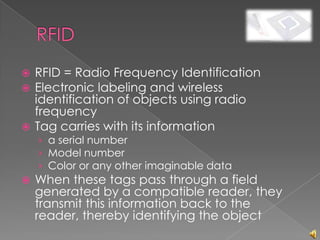  RFID = Radio Frequency Identification
 Electronic labeling and wireless
  identification of objects using radio
  frequency
 Tag carries with its information
    › a serial number
    › Model number
    › Color or any other imaginable data
   When these tags pass through a field
    generated by a compatible reader, they
    transmit this information back to the
    reader, thereby identifying the object
 